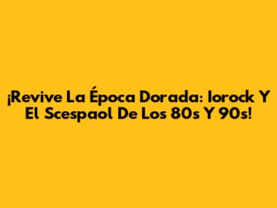 ¡Revive La Época Dorada: Iorock Y El Scespaol De Los 80s Y 90s!