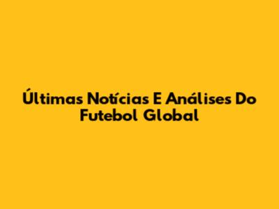 Últimas Notícias E Análises Do Futebol Global