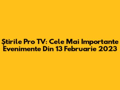Știrile Pro TV: Cele Mai Importante Evenimente Din 13 Februarie 2023