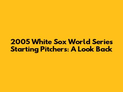 2005 White Sox World Series Starting Pitchers: A Look Back