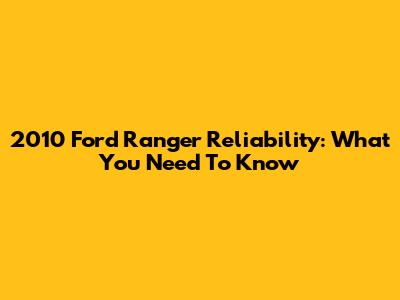 2010 Ford Ranger Reliability: What You Need To Know
