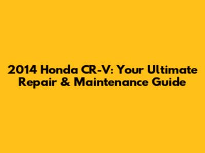 2014 Honda CR-V: Your Ultimate Repair & Maintenance Guide