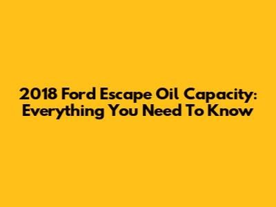 2018 Ford Escape Oil Capacity: Everything You Need To Know