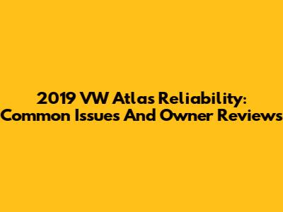 2019 VW Atlas Reliability: Common Issues And Owner Reviews