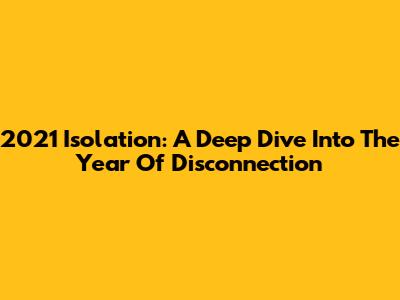 2021 Isolation: A Deep Dive Into The Year Of Disconnection