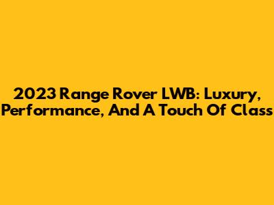 2023 Range Rover LWB: Luxury, Performance, And A Touch Of Class