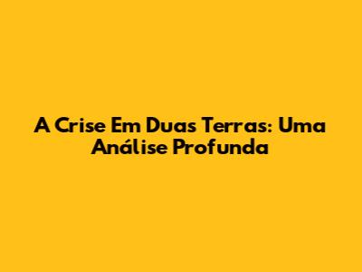 A Crise Em Duas Terras: Uma Análise Profunda
