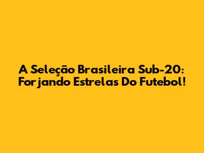 A Seleção Brasileira Sub-20: Forjando Estrelas Do Futebol!