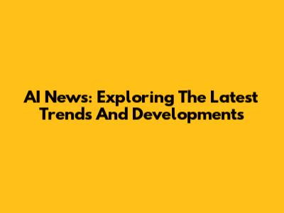 AI News: Exploring The Latest Trends And Developments