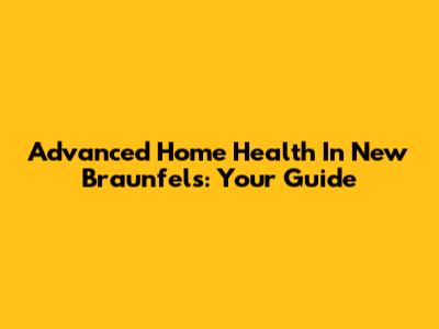 Advanced Home Health In New Braunfels: Your Guide