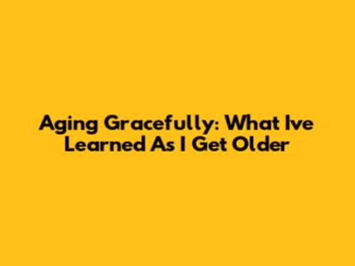 Aging Gracefully: What I've Learned As I Get Older