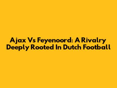 Ajax Vs Feyenoord: A Rivalry Deeply Rooted In Dutch Football