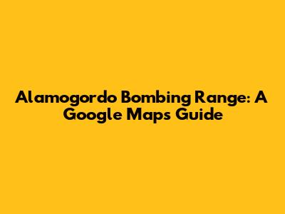 Alamogordo Bombing Range: A Google Maps Guide