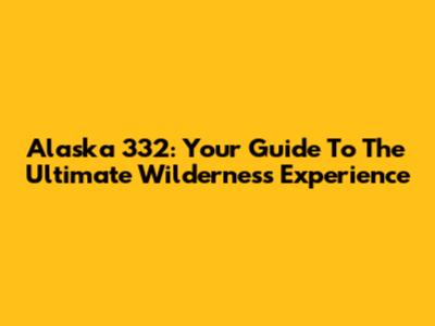 Alaska 332: Your Guide To The Ultimate Wilderness Experience
