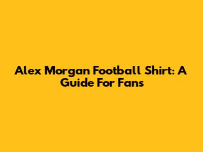 Alex Morgan Football Shirt: A Guide For Fans