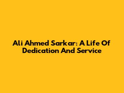 Ali Ahmed Sarkar: A Life Of Dedication And Service