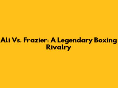 Ali Vs. Frazier: A Legendary Boxing Rivalry