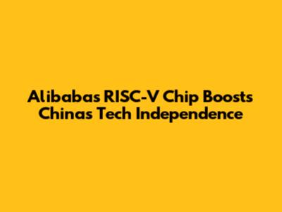 Alibaba's RISC-V Chip Boosts China's Tech Independence