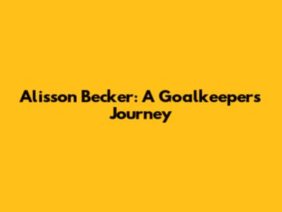 Alisson Becker: A Goalkeeper's Journey