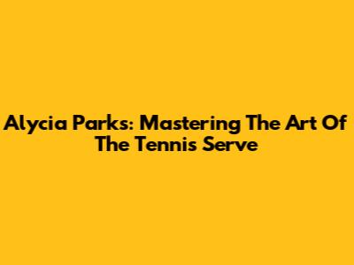 Alycia Parks: Mastering The Art Of The Tennis Serve
