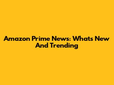 Amazon Prime News: What's New And Trending