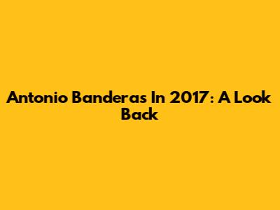 Antonio Banderas In 2017: A Look Back