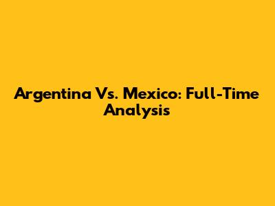 Argentina Vs. Mexico: Full-Time Analysis