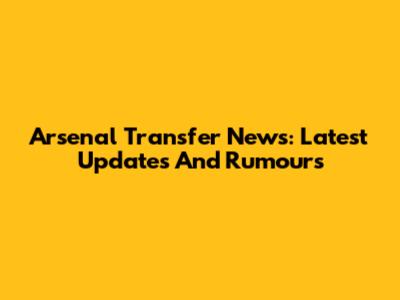 Arsenal Transfer News: Latest Updates And Rumours