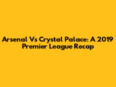 Arsenal Vs Crystal Palace: A 2019 Premier League Recap
