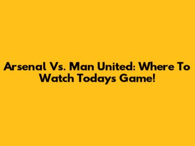 Arsenal Vs. Man United: Where To Watch Today's Game!