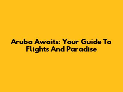 Aruba Awaits: Your Guide To Flights And Paradise