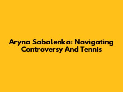 Aryna Sabalenka: Navigating Controversy And Tennis