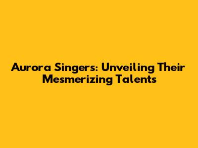 Aurora Singers: Unveiling Their Mesmerizing Talents