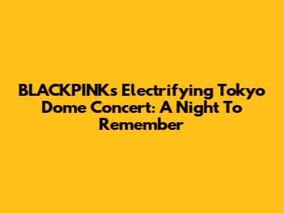 BLACKPINK's Electrifying Tokyo Dome Concert: A Night To Remember