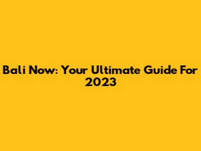 Bali Now: Your Ultimate Guide For 2023