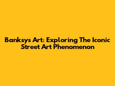 Banksy's Art: Exploring The Iconic Street Art Phenomenon