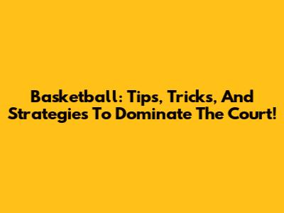 Basketball: Tips, Tricks, And Strategies To Dominate The Court!