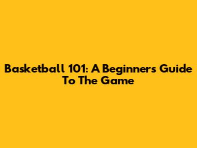 Basketball 101: A Beginner's Guide To The Game