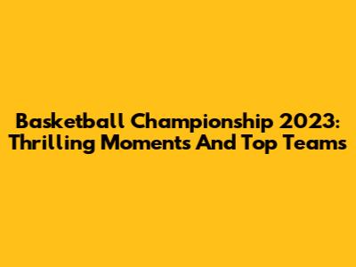 Basketball Championship 2023: Thrilling Moments And Top Teams