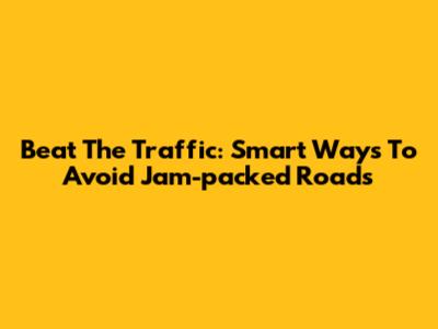 Beat The Traffic: Smart Ways To Avoid Jam-packed Roads