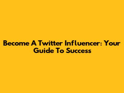 Become A Twitter Influencer: Your Guide To Success