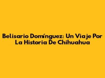 Belisario Domínguez: Un Viaje Por La Historia De Chihuahua