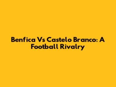 Benfica Vs Castelo Branco: A Football Rivalry