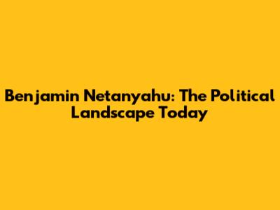 Benjamin Netanyahu: The Political Landscape Today
