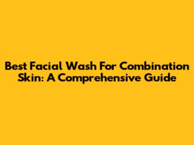 Best Facial Wash For Combination Skin: A Comprehensive Guide