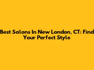 Best Salons In New London, CT: Find Your Perfect Style