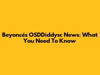 Beyoncé's OSDDiddysc News: What You Need To Know