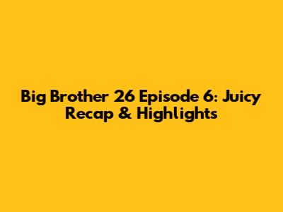 Big Brother 26 Episode 6: Juicy Recap & Highlights