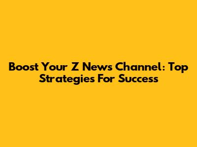 Boost Your Z News Channel: Top Strategies For Success
