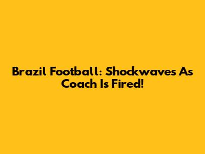 Brazil Football: Shockwaves As Coach Is Fired!